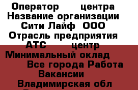 Оператор Call-центра › Название организации ­ Сити Лайф, ООО › Отрасль предприятия ­ АТС, call-центр › Минимальный оклад ­ 24 000 - Все города Работа » Вакансии   . Владимирская обл.,Вязниковский р-н